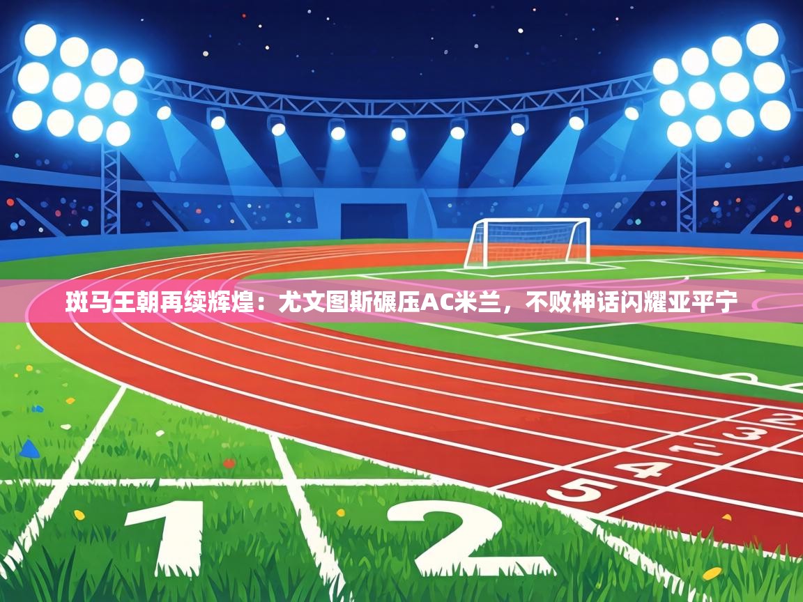 斑马王朝再续辉煌：尤文图斯碾压AC米兰，不败神话闪耀亚平宁  第2张